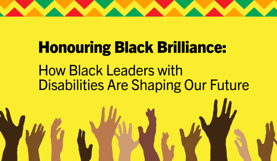 Bright yellow background with bold black text reading, “Honouring Black Brilliance: How Black Leaders with Disabilities Are Shaping Our Future.” A colourful zigzag pattern in red, green, and gold runs along the top, and illustrated hands in a range of dark skin tones are raised along the bottom.”